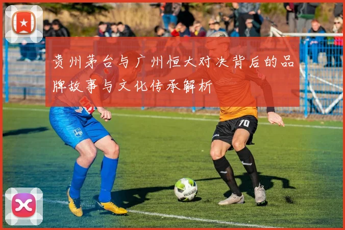 贵州茅台与广州恒大对决背后的品牌故事与文化传承解析