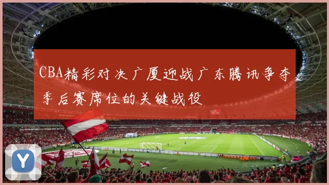CBA精彩对决广厦迎战广东腾讯争夺季后赛席位的关键战役