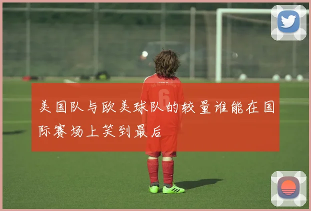美国队与欧美球队的较量谁能在国际赛场上笑到最后