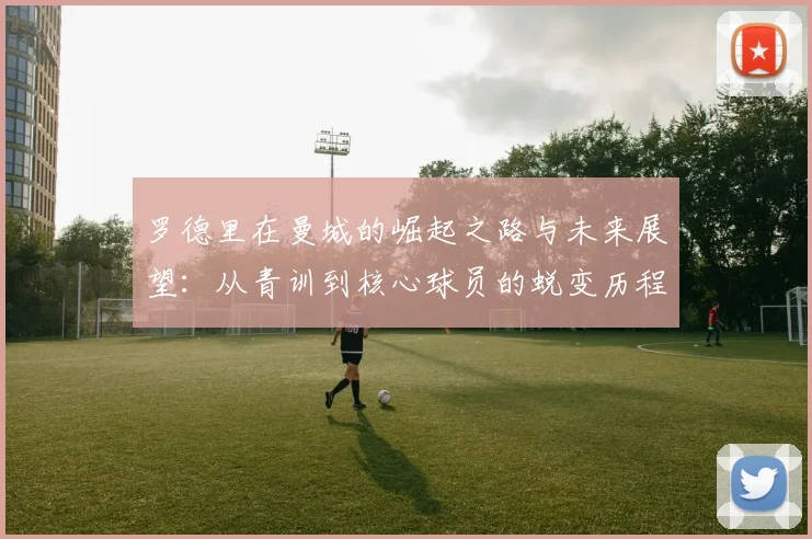 罗德里在曼城的崛起之路与未来展望：从青训到核心球员的蜕变历程