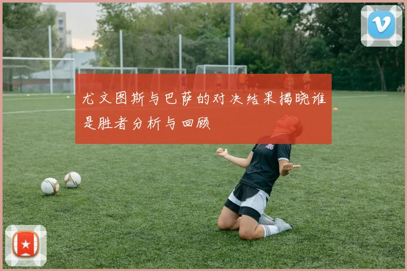 尤文图斯与巴萨的对决结果揭晓谁是胜者分析与回顾