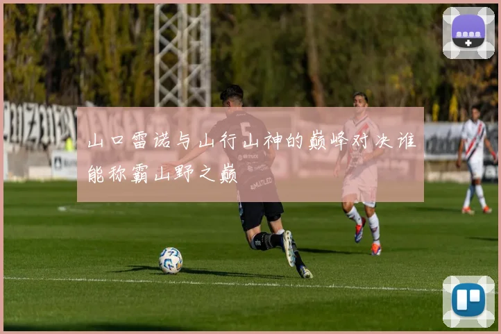 山口雷诺与山行山神的巅峰对决谁能称霸山野之巅