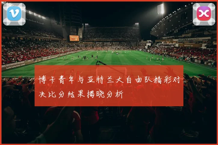 博卡青年与亚特兰大自由队精彩对决比分结果揭晓分析