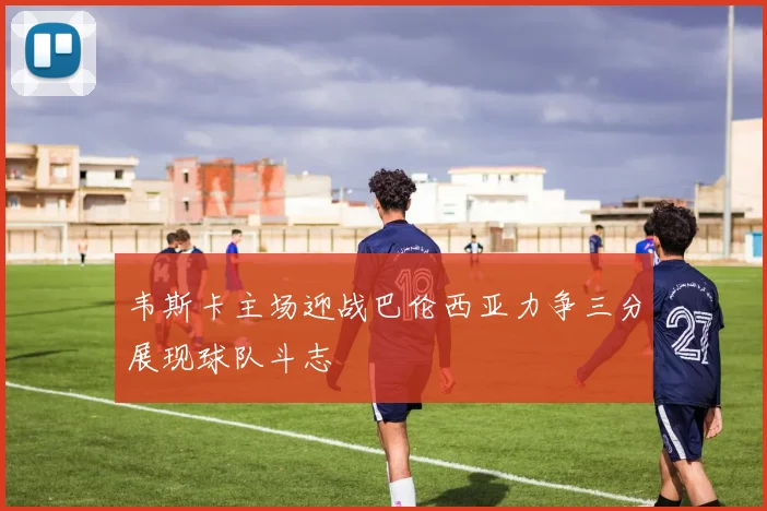 韦斯卡主场迎战巴伦西亚力争三分展现球队斗志