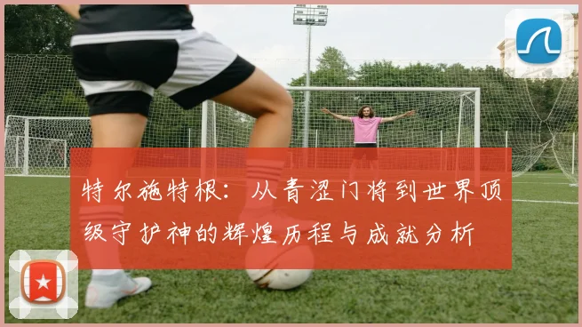 特尔施特根：从青涩门将到世界顶级守护神的辉煌历程与成就分析