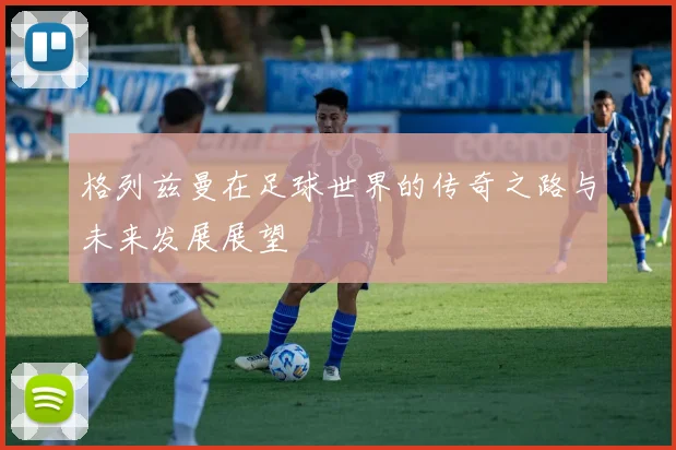 格列兹曼在足球世界的传奇之路与未来发展展望