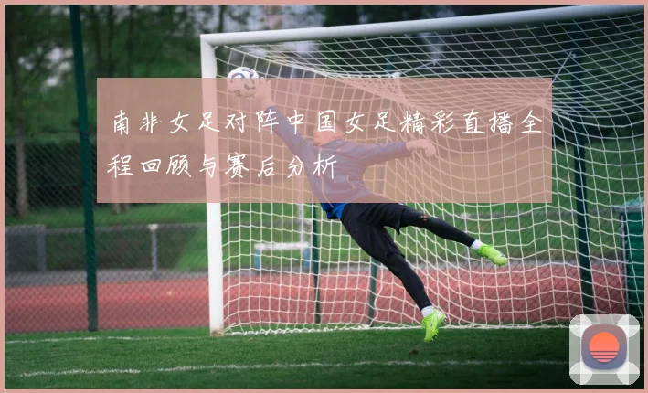 南非女足对阵中国女足精彩直播全程回顾与赛后分析