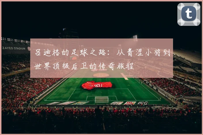 吕迪格的足球之路：从青涩小将到世界顶级后卫的传奇旅程