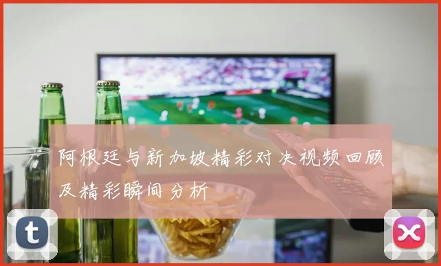 阿根廷与新加坡精彩对决视频回顾及精彩瞬间分析