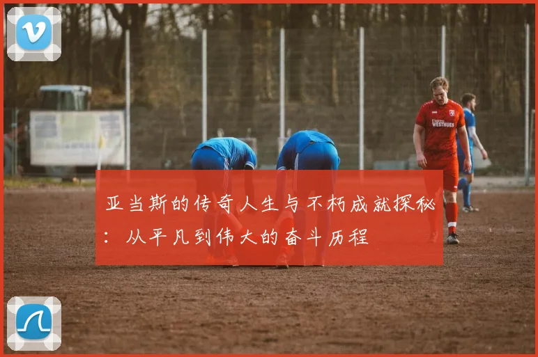 亚当斯的传奇人生与不朽成就探秘：从平凡到伟大的奋斗历程