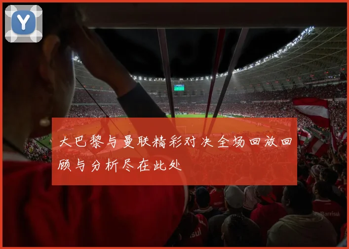 大巴黎与曼联精彩对决全场回放回顾与分析尽在此处