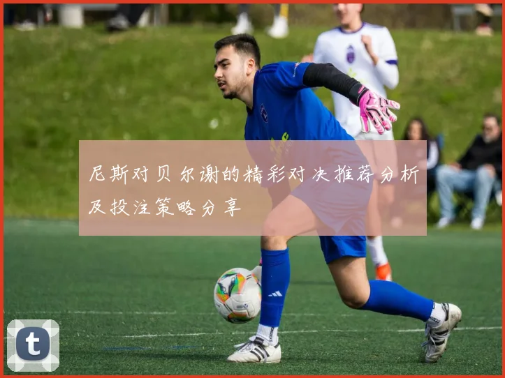尼斯对贝尔谢的精彩对决推荐分析及投注策略分享