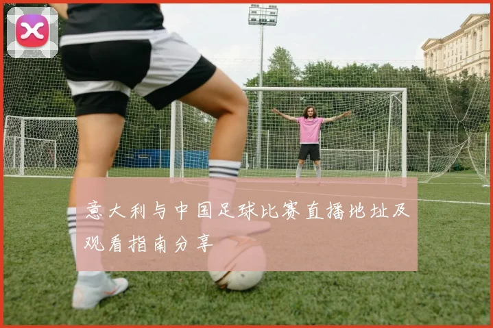 意大利与中国足球比赛直播地址及观看指南分享