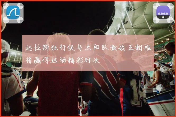 达拉斯独行侠与太阳队激战正酣谁将赢得这场精彩对决