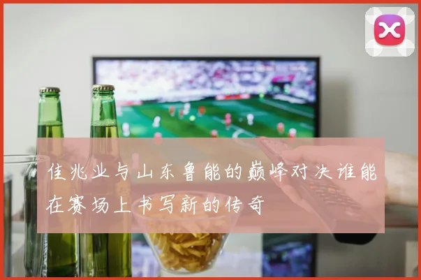 佳兆业与山东鲁能的巅峰对决谁能在赛场上书写新的传奇