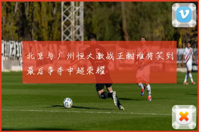 北京与广州恒大激战正酣谁将笑到最后争夺中超荣耀