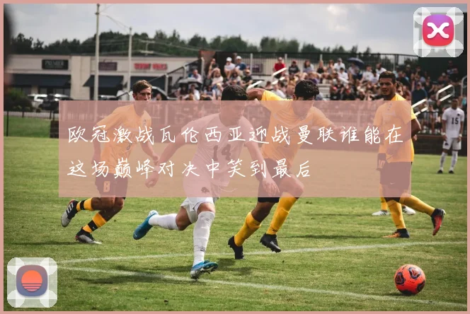 欧冠激战瓦伦西亚迎战曼联谁能在这场巅峰对决中笑到最后
