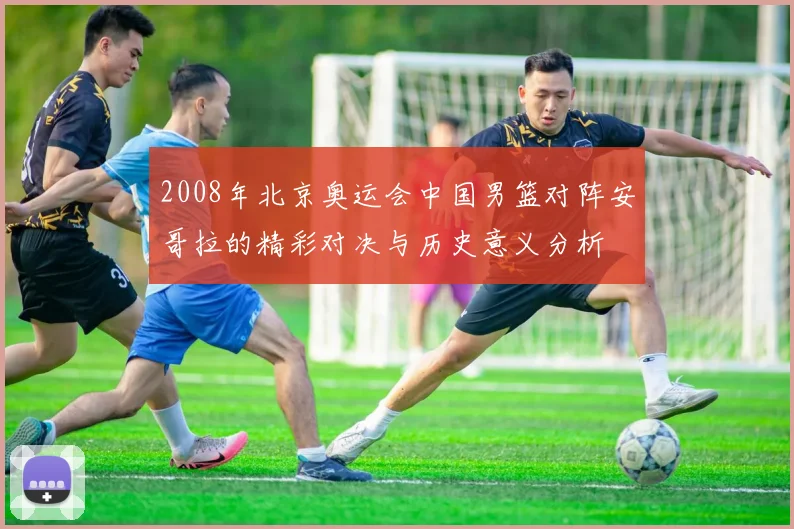 2008年北京奥运会中国男篮对阵安哥拉的精彩对决与历史意义分析
