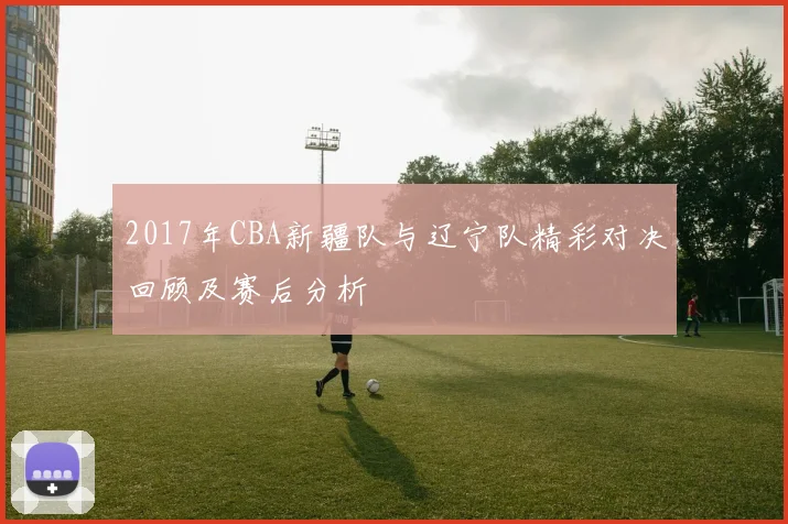 2017年CBA新疆队与辽宁队精彩对决回顾及赛后分析