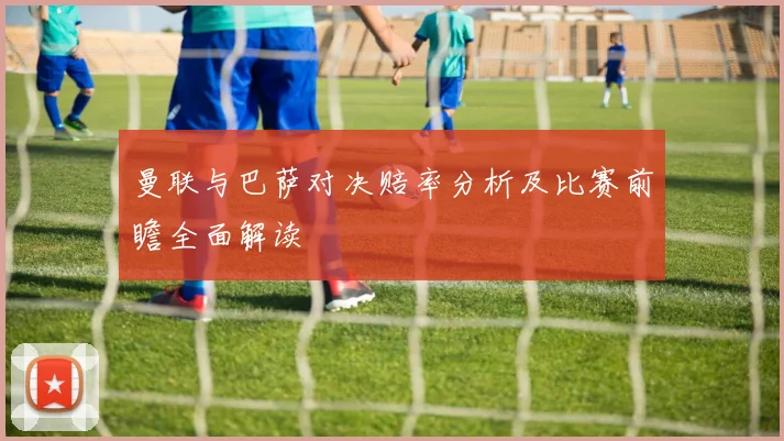 曼联与巴萨对决赔率分析及比赛前瞻全面解读