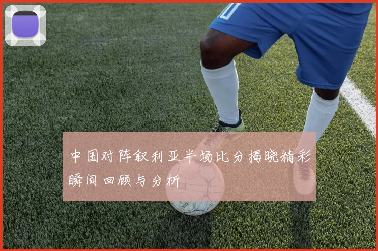 中国对阵叙利亚半场比分揭晓精彩瞬间回顾与分析