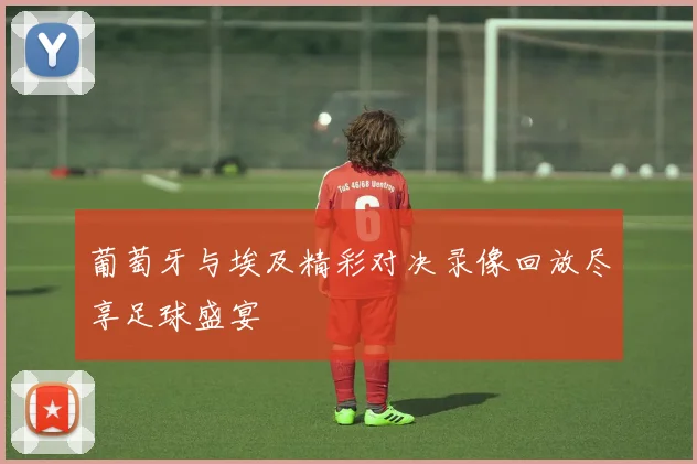 葡萄牙与埃及精彩对决录像回放尽享足球盛宴