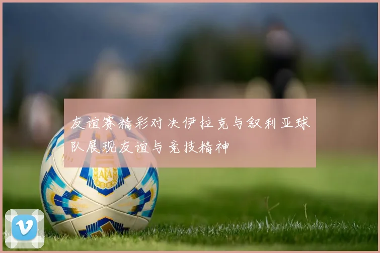 友谊赛精彩对决伊拉克与叙利亚球队展现友谊与竞技精神