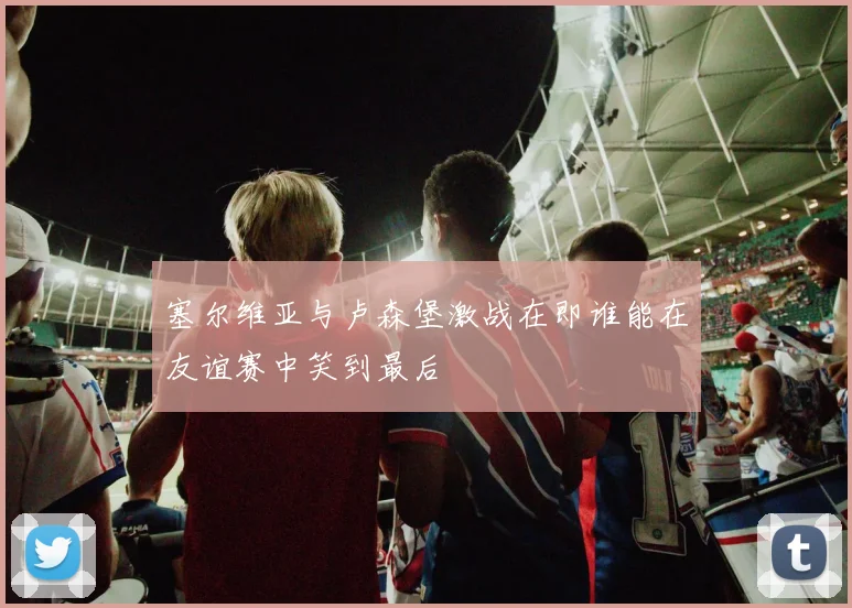 塞尔维亚与卢森堡激战在即谁能在友谊赛中笑到最后