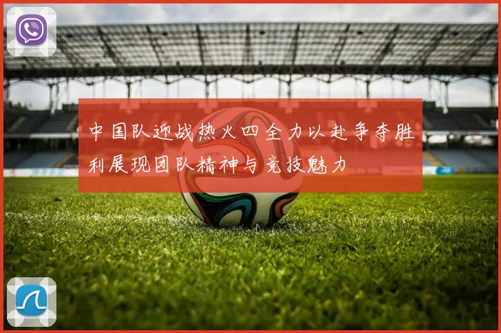 中国队迎战热火四全力以赴争夺胜利展现团队精神与竞技魅力
