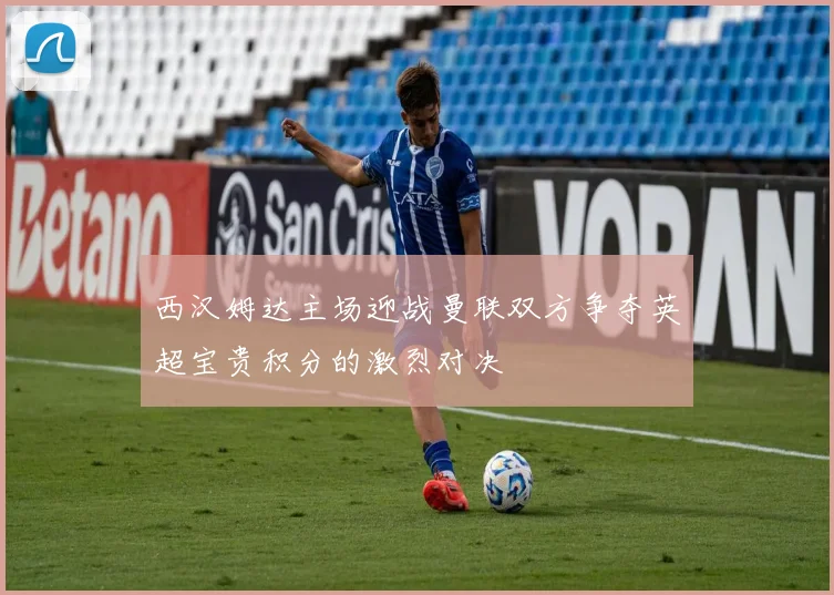 西汉姆达主场迎战曼联双方争夺英超宝贵积分的激烈对决